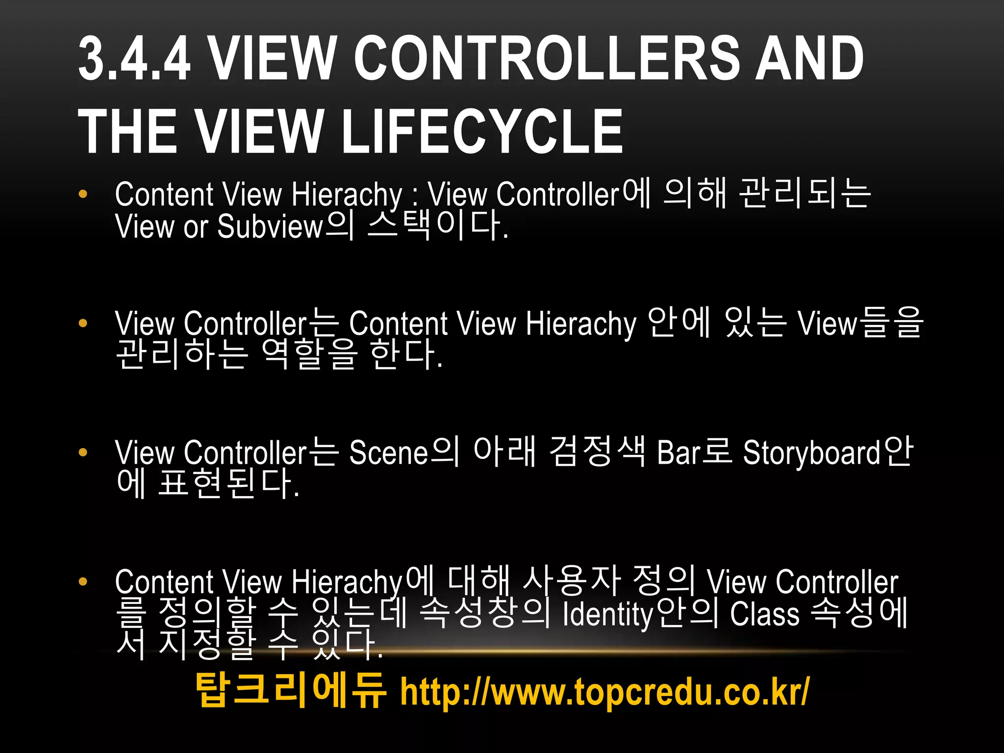 3.4.4 VIEW CONTROLLERS AND
THE VIEW LIFECYCLE
• Content View Hierachy : View Controller에 의해 관리되는
View or Subview의 스택이다.
• View Controller는 Content View Hierachy 안에 있는 View들을
관리하는 역할을 한다.
• View Controller는 Scene의 아래 검정색 Bar로 Storyboard안
에 표현된다.
• Content View Hierachy에 대해 사용자 정의 View Controller
를 정의할 수 있는데 속성창의 Identity안의 Class 속성에
서 지정할 수 있다.
탑크리에듀 http://www.topcredu.co.kr/
 