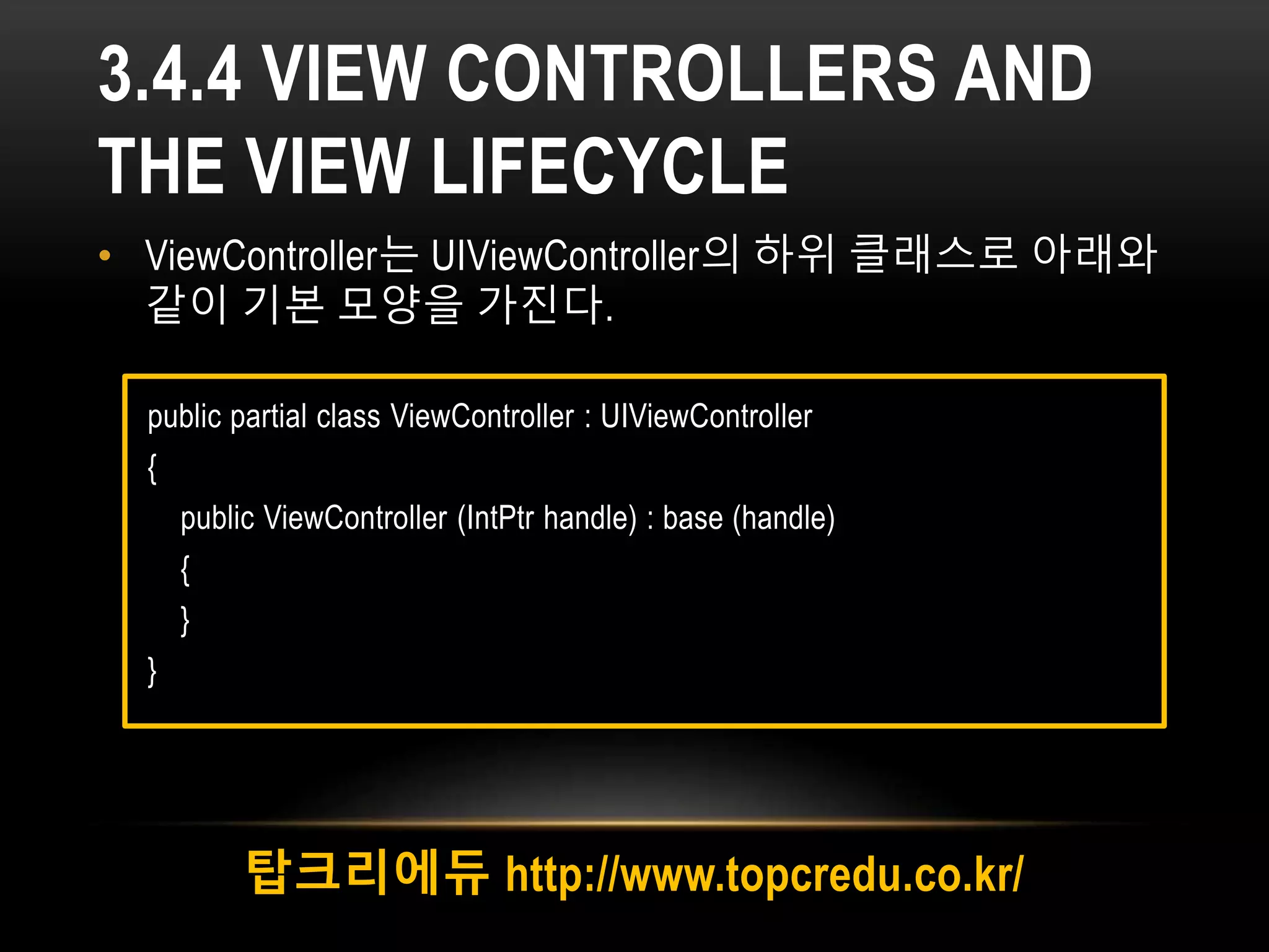 3.4.4 VIEW CONTROLLERS AND
THE VIEW LIFECYCLE
• ViewController는 UIViewController의 하위 클래스로 아래와
같이 기본 모양을 가진다.
탑크리에듀 http://www.topcredu.co.kr/
public partial class ViewController : UIViewController
{
public ViewController (IntPtr handle) : base (handle)
{
}
}
 