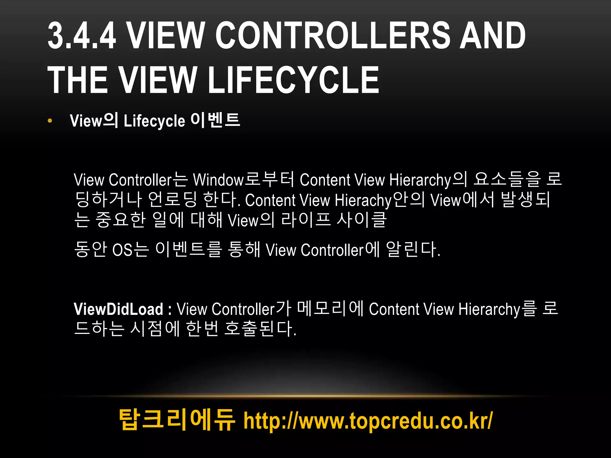 3.4.4 VIEW CONTROLLERS AND
THE VIEW LIFECYCLE
• View의 Lifecycle 이벤트
View Controller는 Window로부터 Content View Hierarchy의 요소들을 로
딩하거나 언로딩 한다. Content View Hierachy안의 View에서 발생되
는 중요한 일에 대해 View의 라이프 사이클
동안 OS는 이벤트를 통해 View Controller에 알린다.
ViewDidLoad : View Controller가 메모리에 Content View Hierarchy를 로
드하는 시점에 한번 호출된다.
탑크리에듀 http://www.topcredu.co.kr/
 