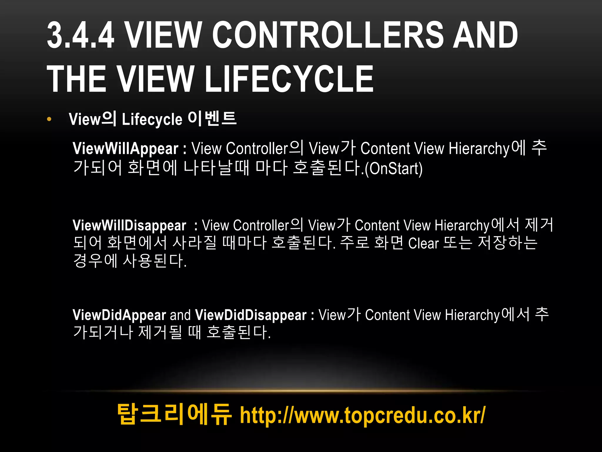 3.4.4 VIEW CONTROLLERS AND
THE VIEW LIFECYCLE
• View의 Lifecycle 이벤트
ViewWillAppear : View Controller의 View가 Content View Hierarchy에 추
가되어 화면에 나타날때 마다 호출된다.(OnStart)
ViewWillDisappear : View Controller의 View가 Content View Hierarchy에서 제거
되어 화면에서 사라질 때마다 호출된다. 주로 화면 Clear 또는 저장하는
경우에 사용된다.
ViewDidAppear and ViewDidDisappear : View가 Content View Hierarchy에서 추
가되거나 제거될 때 호출된다.
탑크리에듀 http://www.topcredu.co.kr/
 