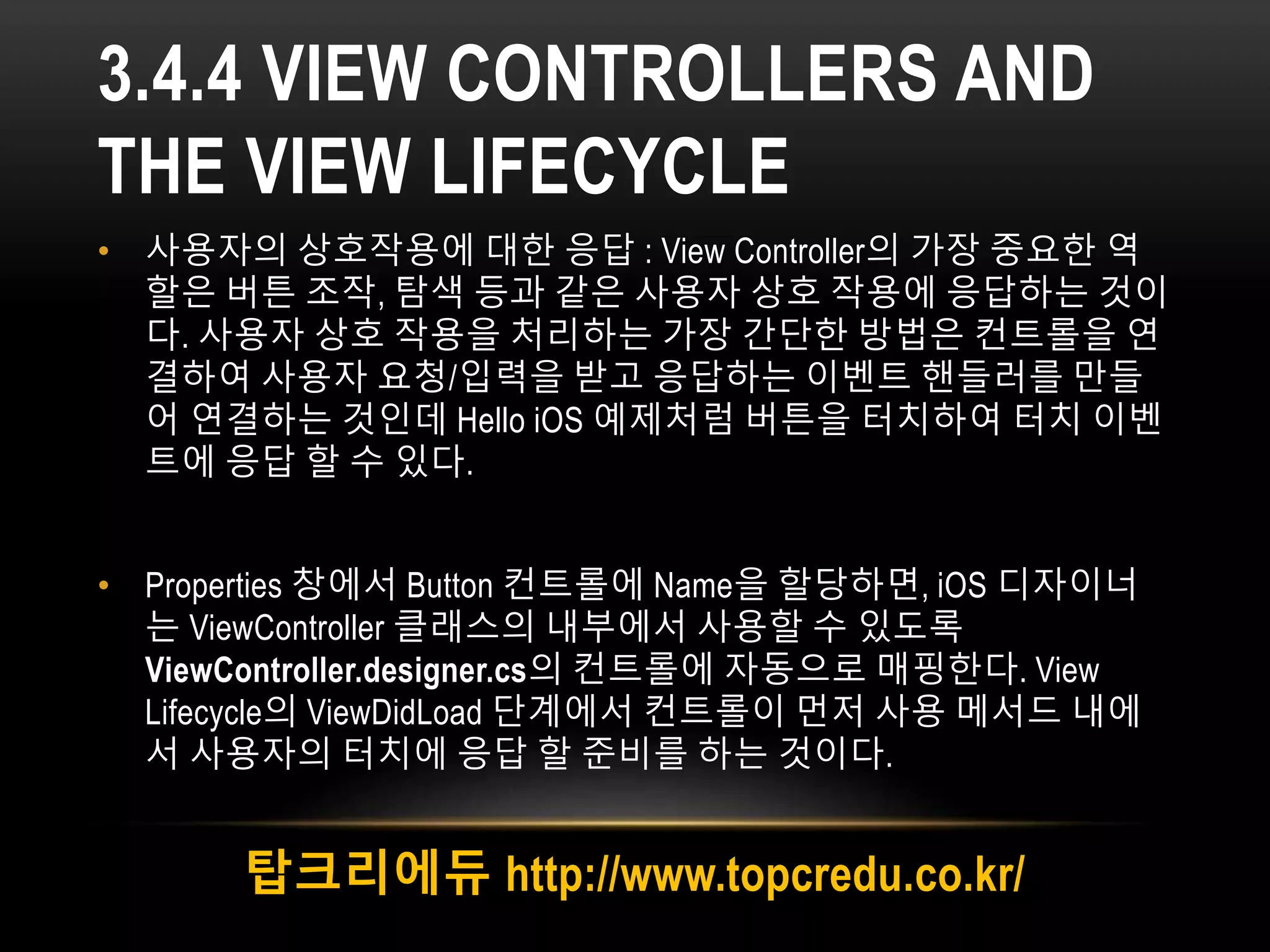 3.4.4 VIEW CONTROLLERS AND
THE VIEW LIFECYCLE
• 사용자의 상호작용에 대한 응답 : View Controller의 가장 중요한 역
할은 버튼 조작, 탐색 등과 같은 사용자 상호 작용에 응답하는 것이
다. 사용자 상호 작용을 처리하는 가장 간단한 방법은 컨트롤을 연
결하여 사용자 요청/입력을 받고 응답하는 이벤트 핸들러를 만들
어 연결하는 것인데 Hello iOS 예제처럼 버튼을 터치하여 터치 이벤
트에 응답 할 수 있다.
• Properties 창에서 Button 컨트롤에 Name을 할당하면, iOS 디자이너
는 ViewController 클래스의 내부에서 사용할 수 있도록
ViewController.designer.cs의 컨트롤에 자동으로 매핑한다. View
Lifecycle의 ViewDidLoad 단계에서 컨트롤이 먼저 사용 메서드 내에
서 사용자의 터치에 응답 할 준비를 하는 것이다.
탑크리에듀 http://www.topcredu.co.kr/
 