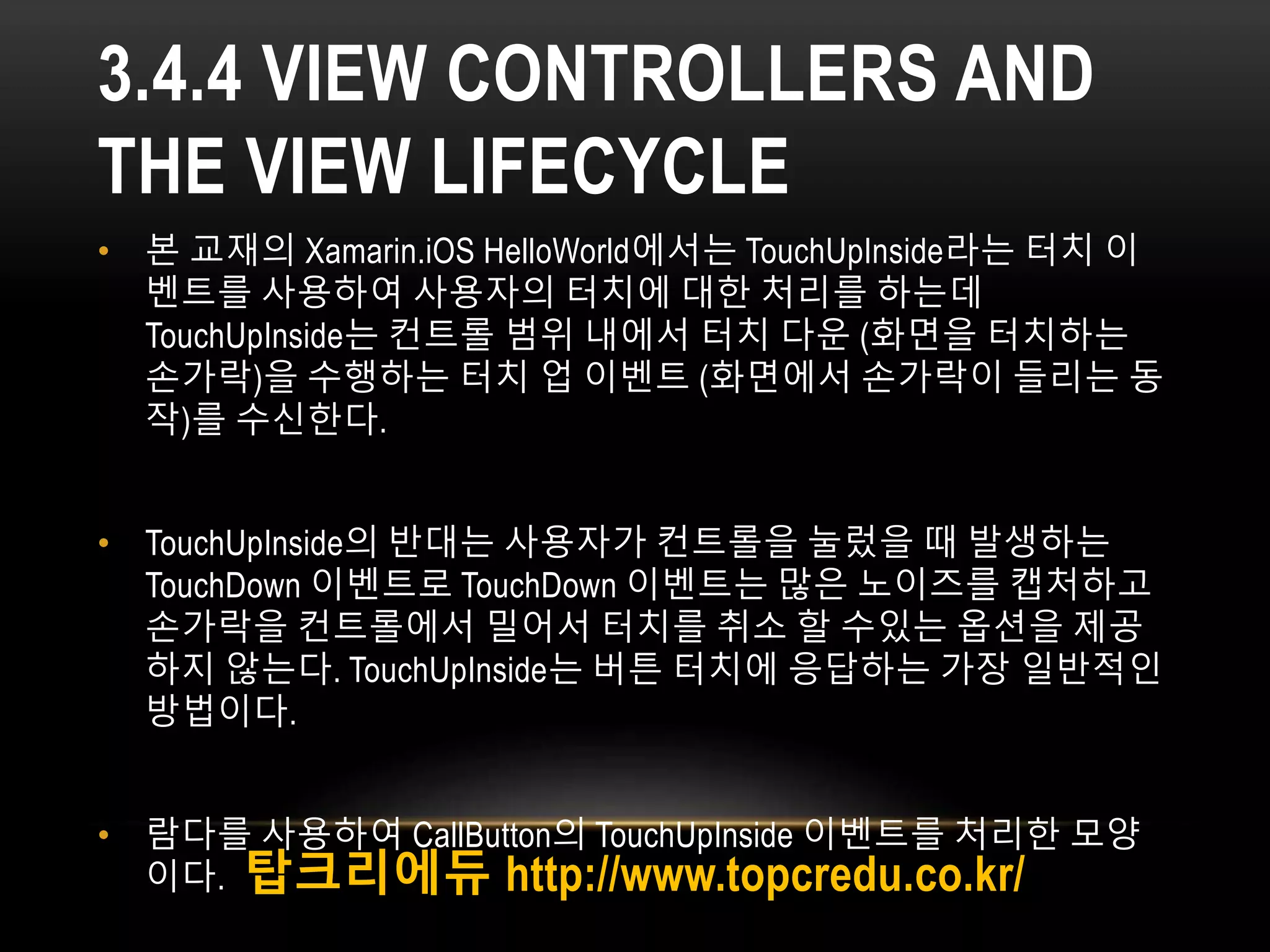 3.4.4 VIEW CONTROLLERS AND
THE VIEW LIFECYCLE
• 본 교재의 Xamarin.iOS HelloWorld에서는 TouchUpInside라는 터치 이
벤트를 사용하여 사용자의 터치에 대한 처리를 하는데
TouchUpInside는 컨트롤 범위 내에서 터치 다운 (화면을 터치하는
손가락)을 수행하는 터치 업 이벤트 (화면에서 손가락이 들리는 동
작)를 수신한다.
• TouchUpInside의 반대는 사용자가 컨트롤을 눌렀을 때 발생하는
TouchDown 이벤트로 TouchDown 이벤트는 많은 노이즈를 캡처하고
손가락을 컨트롤에서 밀어서 터치를 취소 할 수있는 옵션을 제공
하지 않는다. TouchUpInside는 버튼 터치에 응답하는 가장 일반적인
방법이다.
• 람다를 사용하여 CallButton의 TouchUpInside 이벤트를 처리한 모양
이다. 탑크리에듀 http://www.topcredu.co.kr/
 