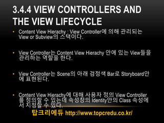 3.4.4 VIEW CONTROLLERS AND
THE VIEW LIFECYCLE
• Content View Hierachy : View Controller에 의해 관리되는
View or Subview의 스택이다.
• ...