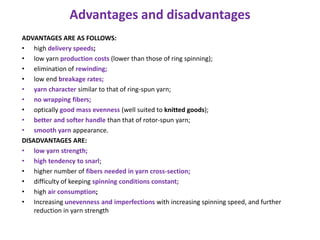 Advantages and disadvantages
ADVANTAGES ARE AS FOLLOWS:
• high delivery speeds;
• low yarn production costs (lower than those of ring spinning);
• elimination of rewinding;
• low end breakage rates;
• yarn character similar to that of ring-spun yarn;
• no wrapping fibers;
• optically good mass evenness (well suited to knitted goods);
• better and softer handle than that of rotor-spun yarn;
• smooth yarn appearance.
DISADVANTAGES ARE:
• low yarn strength;
• high tendency to snarl;
• higher number of fibers needed in yarn cross-section;
• difficulty of keeping spinning conditions constant;
• high air consumption;
• Increasing unevenness and imperfections with increasing spinning speed, and further
reduction in yarn strength
 