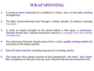 WRAP SPINNING
1. A roving or sliver feedstock (1) is drafted in a three-, four- or five-roller drafting
arrangement.
2. The fiber strand delivered runs through a hollow spindle (3) without receiving
true twist.
3. In order to impart strength to the strand before it falls apart, a continuous-
filament thread (4) is wound around the strand as it emerges from the drafting
arrangement.
4. The continuous-filament thread comes from a small, rapidly rotating bobbin (5)
mounted on the hollow spindle.
5. Take-off rollers lead the resulting wrap yarn to a winding device.
6. The wrap yarn thus always consists of two components, one twist- free staple-
fiber component in the yarn core (a), and a filament (b) wound around the core.
 