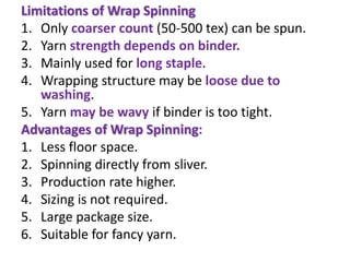 Limitations of Wrap Spinning
1. Only coarser count (50-500 tex) can be spun.
2. Yarn strength depends on binder.
3. Mainly used for long staple.
4. Wrapping structure may be loose due to
washing.
5. Yarn may be wavy if binder is too tight.
Advantages of Wrap Spinning:
1. Less floor space.
2. Spinning directly from sliver.
3. Production rate higher.
4. Sizing is not required.
5. Large package size.
6. Suitable for fancy yarn.
 