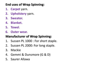 End uses of Wrap Spinning:
1. Carpet yarn.
2. Upholstery yarn.
3. Sweater.
4. Blanket.
5. Towel.
6. Outer wear.
Manufacturer of Wrap Spinning:
1. Sussen PL 1000 : For short staple.
2. Sussen PL 2000: For long staple.
3. Mackie
4. Gemmi & Dunsmore (G & D)
5. Saurer Allawa
 
