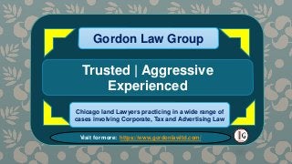 MOST HELPFUL
CHICAGO TAX
AUDITS
Gordon Law Group
Gordon Law Group
some of the important ways we can help:
Gordon Law Group
Trusted | Aggressive
Experienced
Chicago land Lawyers practicing in a wide range of
cases involving Corporate, Tax and Advertising Law
Visit for more: https://www.gordonlawltd.com/
 