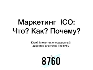Маркетинг  ICO:
Что? Как? Почему?
Юрий Милютин, операционный
директор агентства The 8760
 