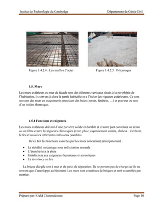 Institut de Technologie du Cambodge Département de Génie Civil
Prépare par: KAM Channraksmee Page 10
Figure 1.4.2.4 : Les mailles d’acier Figure 1.4.2.5 Bétonnages
1.5. Murs
Les murs extérieurs ou mur de façade sont des éléments verticaux situés à la périphérie de
l’habitation, ils servent à clore la partie habitable et a l’isoler des rigueurs extérieures. Ce sont
souvent des murs en maçonnerie possédant des baies (portes, fenêtres, …) et pourvus ou non
d’un isolant thermique.
1.5.1 Fonctions et exigences
Les murs extérieurs doivent d’une part être solide et durable et d’autre part constituer un écran
ou un filtre contre les rigueurs climatiques (vent, pluie, rayonnement solaire, chaleur...) le bruit,
le feu et aussi les différentes intrusions possibles
De ce fait les fonctions assurées par les murs concernent principalement :
• La stabilité mécanique sous sollicitation normale
• L’étanchéité a la pluie
• Satisfaction aux exigences thermiques et acoustiques
• La résistance au feu
La brique d'argile sert à mur et de paroi de séparation. Ils ne portent pas de charge car ils ne
servent que d'enveloppe au bâtiment. Les murs sont constitués de briques et sont assemblés par
mortier.
 