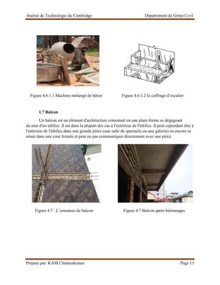 Institut de Technologie du Cambodge Département de Génie Civil
Prépare par: KAM Channraksmee Page 13
Figure 4.6.1.1 Machine mélangé de béton Figure 4.6.1.2 le coffrage d’escalier
1.7 Balcon
Un balcon est un élément d'architecture consistant en une plate-forme se dégageant
du mur d'un édifice. Il est dans la plupart des cas à l'extérieur de l'édifice. Il peut cependant être à
l'intérieur de l'édifice dans une grande pièce (une salle de spectacle ou une galerie) ou encore se
situer dans une cour fermée et peut ne pas communiquer directement avec une pièce.
Figure 4.7 : L’armature de balcon Figure 4.7 Balcon après bétonnages
 