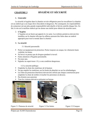 Institut de Technologie du Cambodge Département de Génie Civil
Prépare par: KAM Channraksmee Page 14
CHAPITRE 3 HYGIÉNE ET SÉCURITÉ
1. Généralité
La sécurité et hygiène dans le chantier est très obligatoire pour les travailleurs La chantier
est un endroit qui a un risque élevé d'accident et dangereux. Par conséquent, les responsabilités
de contacteur ont une plus grande responsabilité individuelle et fait de contrôle chaque fois. En
fait, le site est le meilleur endroit qui me donne une réalité pour obtenir de sécurités aussi.
2. L’hygiène
L’hygiène est un factor qui apporte la vie saine. Les toilettes portatives doivent être
installées sur le chantier afin que les affaires puissent être faites dans un endroit
approprié pour tout le monde dans le chantier.
3. La sécurité
3.1 Sécurité personnelle
▪ Portez un équipement de protection. Portez toujours un casque, les vêtements hauts
visibilité, les bottes
▪ Ne buvez ou prenez pas de drogues pendant le travail.
▪ Faites attention à l'hygiène personnelle.
▪ Ne jouez pas.
▪ Signalez au superviseur s’il y a une condition dangereuse.
3.2 La sécurité publique
▪ Empêcher la chute des matériaux de la hauteur.
▪ Ne pas empiler les matériaux sur les bords du plancher ou sur les échafaudages.
▪ Les filets de protection (barrières) doivent être utilisés par chaque construction pour
empêcher la chute de tomber et toucher les personnes en dessous.
▪ Pas d'entrée non autorisée
▪ Tous les visiteurs doivent se présenter au bureau
Figure 3.1 Panneau de sécurité Figure 3.2 les bottes Figure 3.2 Casques
 