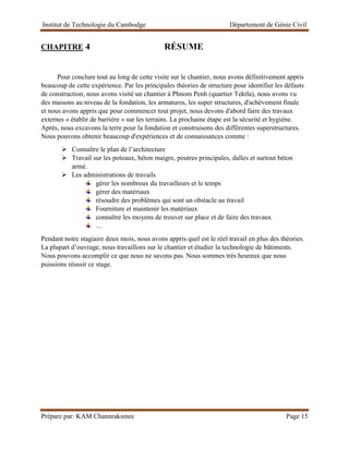 Institut de Technologie du Cambodge Département de Génie Civil
Prépare par: KAM Channraksmee Page 15
CHAPITRE 4 RÉSUME
Pour conclure tout au long de cette visite sur le chantier, nous avons définitivement appris
beaucoup de cette expérience. Par les principales théories de structure pour identifier les défauts
de construction, nous avons visité un chantier à Phnom Penh (quartier Tektla), nous avons vu
des maisons au niveau de la fondation, les armatures, les super structures, d'achèvement finale
et nous avons appris que pour commencer tout projet, nous devons d'abord faire des travaux
externes « établir de barrière » sur les terrains. La prochaine étape est la sécurité et hygiène.
Après, nous excavons la terre pour la fondation et construisons des différentes superstructures.
Nous pouvons obtenir beaucoup d'expériences et de connaissances comme :
➢ Connaître le plan de l’architecture
➢ Travail sur les poteaux, béton maigre, poutres principales, dalles et surtout béton
armé.
➢ Les administrations de travails
gérer les nombreux du travailleurs et le temps
gérer des matériaux
résoudre des problèmes qui sont un obstacle au travail
Fourniture et maintenir les matériaux
connaître les moyens de trouver sur place et de faire des travaux
…
Pendant notre stagiaire deux mois, nous avons appris quel est le réel travail en plus des théories.
La plupart d’ouvrage, nous travaillons sur le chantier et étudier la technologie de bâtiments.
Nous pouvons accomplir ce que nous ne savons pas. Nous sommes très heureux que nous
puissions réussir ce stage.
 