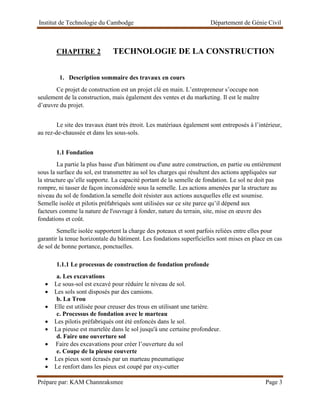 Institut de Technologie du Cambodge Département de Génie Civil
Prépare par: KAM Channraksmee Page 3
CHAPITRE 2 TECHNOLOGIE DE LA CONSTRUCTION
1. Description sommaire des travaux en cours
Ce projet de construction est un projet clé en main. L’entrepreneur s’occupe non
seulement de la construction, mais également des ventes et du marketing. Il est le maître
d’œuvre du projet.
Le site des travaux étant très étroit. Les matériaux également sont entreposés à l’intérieur,
au rez-de-chaussée et dans les sous-sols.
1.1 Fondation
La partie la plus basse d'un bâtiment ou d'une autre construction, en partie ou entièrement
sous la surface du sol, est transmettre au sol les charges qui résultent des actions appliquées sur
la structure qu’elle supporte. La capacité portant de la semelle de fondation. Le sol ne doit pas
rompre, ni tasser de façon inconsidérée sous la semelle. Les actions amenées par la structure au
niveau du sol de fondation.la semelle doit résister aux actions auxquelles elle est soumise.
Semelle isolée et pilotis préfabriqués sont utilisées sur ce site parce qu’il dépend aux
facteurs comme la nature de l'ouvrage à fonder, nature du terrain, site, mise en œuvre des
fondations et coût.
Semelle isolée supportent la charge des poteaux et sont parfois reliées entre elles pour
garantir la tenue horizontale du bâtiment. Les fondations superficielles sont mises en place en cas
de sol de bonne portance, ponctuelles.
1.1.1 Le processus de construction de fondation profonde
a. Les excavations
• Le sous-sol est excavé pour réduire le niveau de sol.
• Les sols sont disposés par des camions.
b. La Trou
• Elle est utilisée pour creuser des trous en utilisant une tarière.
c. Processus de fondation avec le marteau
• Les pilotis préfabriqués ont été enfoncés dans le sol.
• La pieuse est martelée dans le sol jusqu'à une certaine profondeur.
d. Faire une ouverture sol
• Faire des excavations pour créer l’ouverture du sol
e. Coupe de la pieuse couverte
• Les pieux sont écrasés par un marteau pneumatique
• Le renfort dans les pieux est coupé par oxy-cutter
 