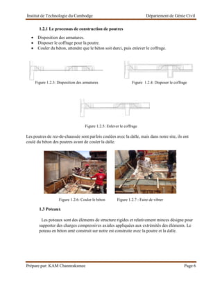 Institut de Technologie du Cambodge Département de Génie Civil
Prépare par: KAM Channraksmee Page 6
1.2.1 Le processus de construction de poutres
• Disposition des armatures.
• Disposer le coffrage pour la poutre.
• Couler du béton, attendre que le béton soit durci, puis enlever le coffrage.
Figure 1.2.3: Disposition des armatures Figure 1.2.4: Disposer le coffrage
Figure 1.2.5: Enlever le coffrage
Les poutres de rez-de-chaussée sont parfois coulées avec la dalle, mais dans notre site, ils ont
coulé du béton des poutres avant de couler la dalle.
Figure 1.2.6: Couler le béton Figure 1.2.7 : Faire de vibrer
1.3 Poteaux
Les poteaux sont des éléments de structure rigides et relativement minces désigne pour
supporter des charges compressives axiales appliquées aux extrémités des éléments. Le
poteau en béton amé construit sur notre est construite avec la poutre et la dalle.
 