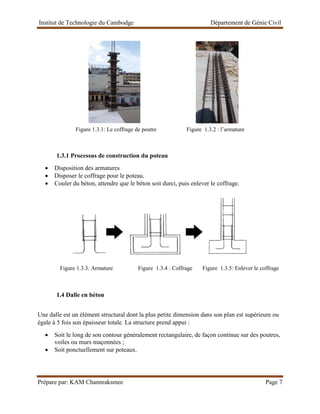 Institut de Technologie du Cambodge Département de Génie Civil
Prépare par: KAM Channraksmee Page 7
Figure 1.3.1: Le coffrage de poutre Figure 1.3.2 : l’armature
1.3.1 Processus de construction du poteau
• Disposition des armatures
• Disposer le coffrage pour le poteau.
• Couler du béton, attendre que le béton soit durci, puis enlever le coffrage.
Figure 1.3.3: Armature Figure 1.3.4 : Coffrage Figure 1.3.5: Enlever le coffrage
1.4 Dalle en béton
Une dalle est un élément structural dont la plus petite dimension dans son plan est supérieure ou
égale à 5 fois son épaisseur totale. La structure prend appui :
• Soit le long de son contour généralement rectangulaire, de façon continue sur des poutres,
voiles ou murs maçonnées ;
• Soit ponctuellement sur poteaux.
 