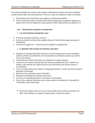 Institut de Technologie du Cambodge Département de Génie Civil
Prépare par: KAM Channraksmee Page 8
Une dalle principalement soumise à des charges uniformément reparties peut être considérée
comme porteuse dans une seule direction si l’une ou l’autre du condition-ci-après est remplie :
• Elle présente deux bords libres (sans appuis) sensiblement parallèles,
• Elle correspond à la partie centrale d’une dalle pratiquement rectangulaire appuyée sur
quatre cotes et dont le rapport de la plus grande à la plus faible portée est supérieur à 2.
1.4.1 Performances imposées aux planchers
➢ Les trois fonctions du plancher sont :
• Fonction structurale (structure, ossature)
• Fonction contrôle du milieu (être capable d'assurer l'isolation thermique, phonique et
l'étanchéité)
• Fonction de support (ex : revêtement de sol, plafond ou équipement)
➢ Le plancher doit assumer les fonctions suivantes :
• Supporter les charges (poids des structures et actions permanentes) et des surcharges
(actions variable et accidentelles) et les transmettre aux éléments porteurs que sont les
murs et les poteaux.
• Transmettre des efforts horizontaux aux éléments de contreventement.
• Conserver une certaine élasticité dans des limites acceptables afin que la flèche soit
minime, sans attendre une rigidité excessive qui nécessiterait des poutres hautes et
encombrantes.
• Avoir un poids minime pour réduire la charge permanentée. Assurer une bonne isolation
phonique et thermique.
• Résister au feu et protéger contre l’humidité.
• Permettre la distribution de fluides (électricité)
• Conserver ses qualités physiques, mécaniques et acoustiques.
• Pouvoir être construit facilement pour ne pas retarder la réalisation de l’ensemble de
l’immeuble et être économique.
 Selon notre observation sur le site, le type de dalle qu'ils utilisent est poutre avec
dalle. Son coffrage est complexe, longue portée et épaisseur réduite.
 
