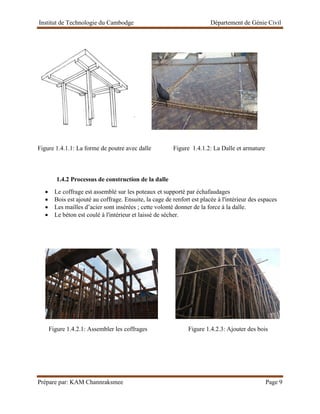 Institut de Technologie du Cambodge Département de Génie Civil
Prépare par: KAM Channraksmee Page 9
.
Figure 1.4.1.1: La forme de poutre avec dalle Figure 1.4.1.2: La Dalle et armature
1.4.2 Processus de construction de la dalle
• Le coffrage est assemblé sur les poteaux et supporté par échafaudages
• Bois est ajouté au coffrage. Ensuite, la cage de renfort est placée à l'intérieur des espaces
• Les mailles d’acier sont insérées ; cette volonté donner de la force à la dalle.
• Le béton est coulé à l'intérieur et laissé de sécher.
Figure 1.4.2.1: Assembler les coffrages Figure 1.4.2.3: Ajouter des bois
 