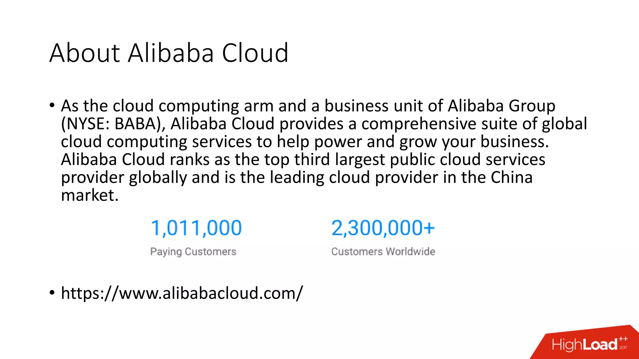 About Alibaba Cloud
• As the cloud computing arm and a business unit of Alibaba Group
(NYSE: BABA), Alibaba Cloud provides a comprehensive suite of global
cloud computing services to help power and grow your business.
Alibaba Cloud ranks as the top third largest public cloud services
provider globally and is the leading cloud provider in the China
market.
• https://www.alibabacloud.com/
 