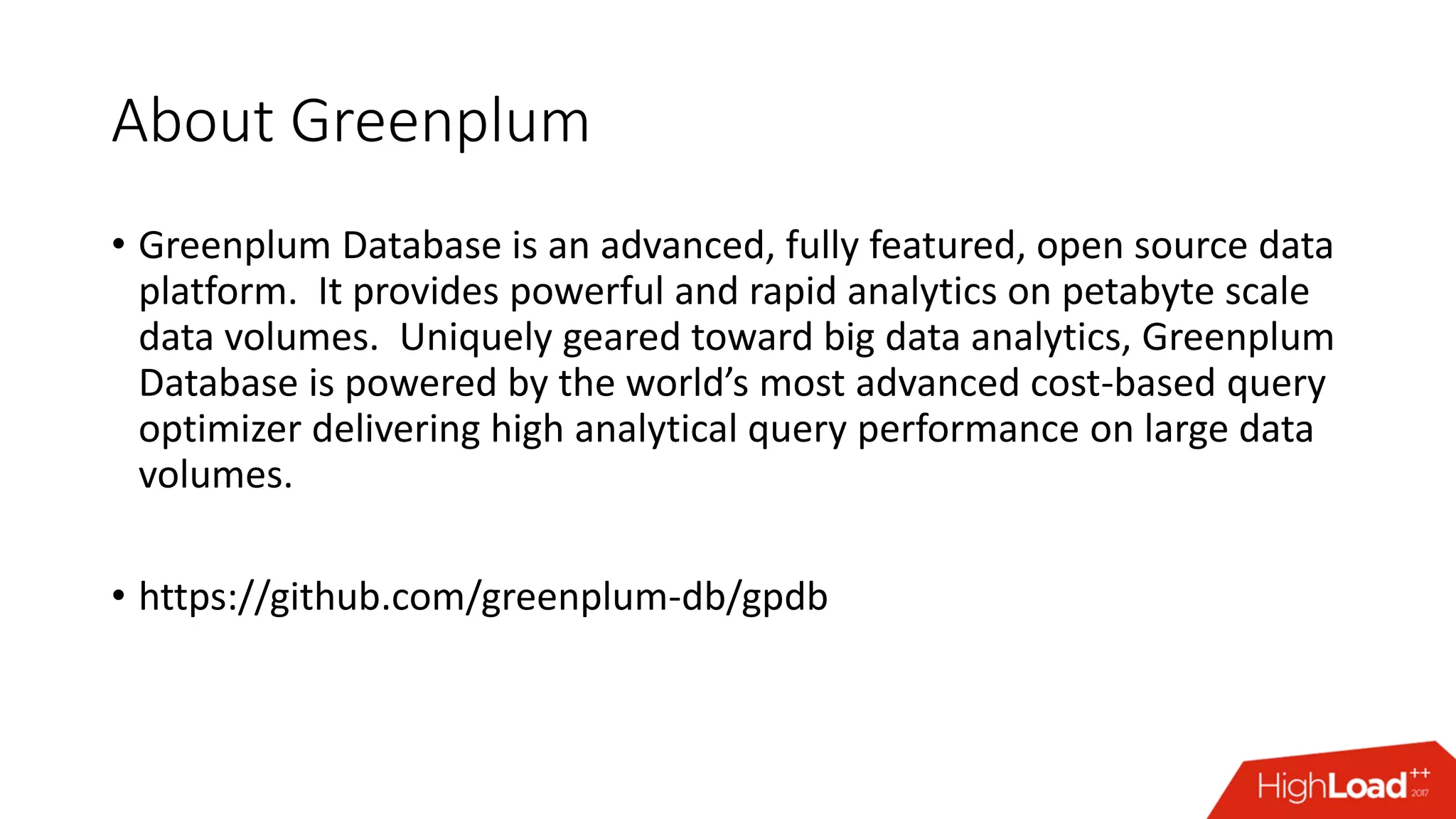 About Greenplum
• Greenplum Database is an advanced, fully featured, open source data
platform. It provides powerful and rapid analytics on petabyte scale
data volumes. Uniquely geared toward big data analytics, Greenplum
Database is powered by the world’s most advanced cost-based query
optimizer delivering high analytical query performance on large data
volumes.
• https://github.com/greenplum-db/gpdb
 