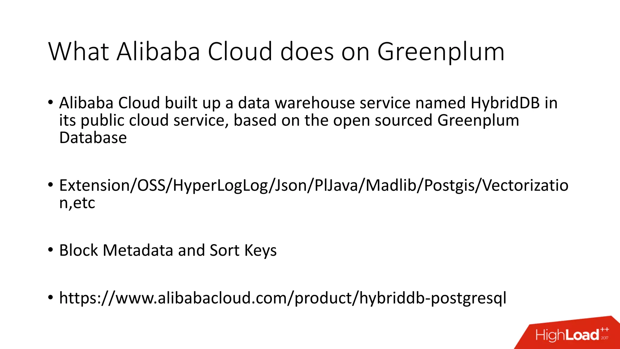 What Alibaba Cloud does on Greenplum
• Alibaba Cloud built up a data warehouse service named HybridDB in
its public cloud service, based on the open sourced Greenplum
Database
• Extension/OSS/HyperLogLog/Json/PlJava/Madlib/Postgis/Vectorizatio
n,etc
• Block Metadata and Sort Keys
• https://www.alibabacloud.com/product/hybriddb-postgresql
 