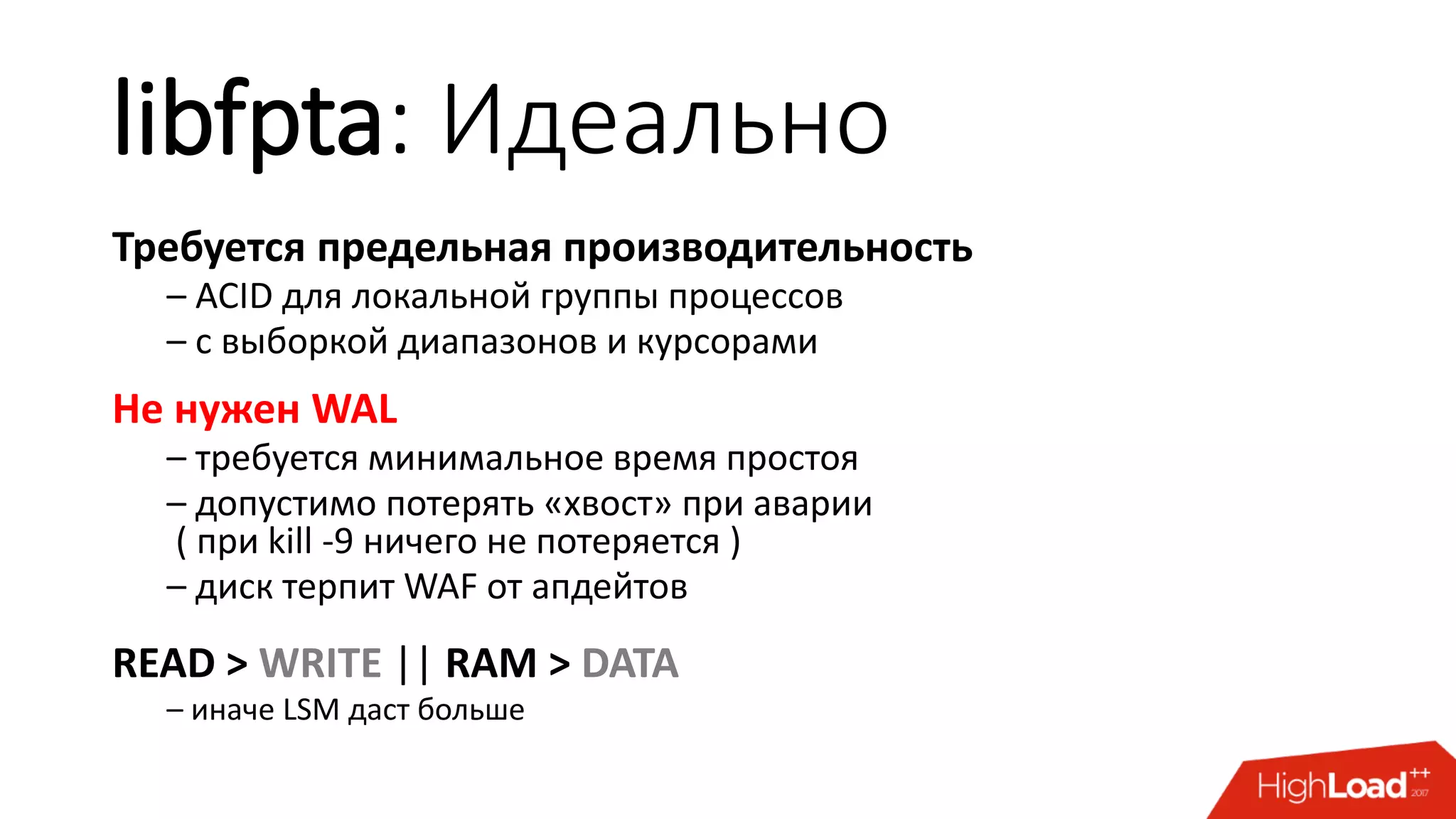 libfpta: Идеально
Требуется предельная производительность
– ACID для локальной группы процессов
– с выборкой диапазонов и курсорами
Не нужен WAL
– требуется минимальное время простоя
– допустимо потерять «хвост» при аварии
( при kill -9 ничего не потеряется )
– диск терпит WAF от апдейтов
READ > WRITE || RAM > DATA
– иначе LSM даст больше
 