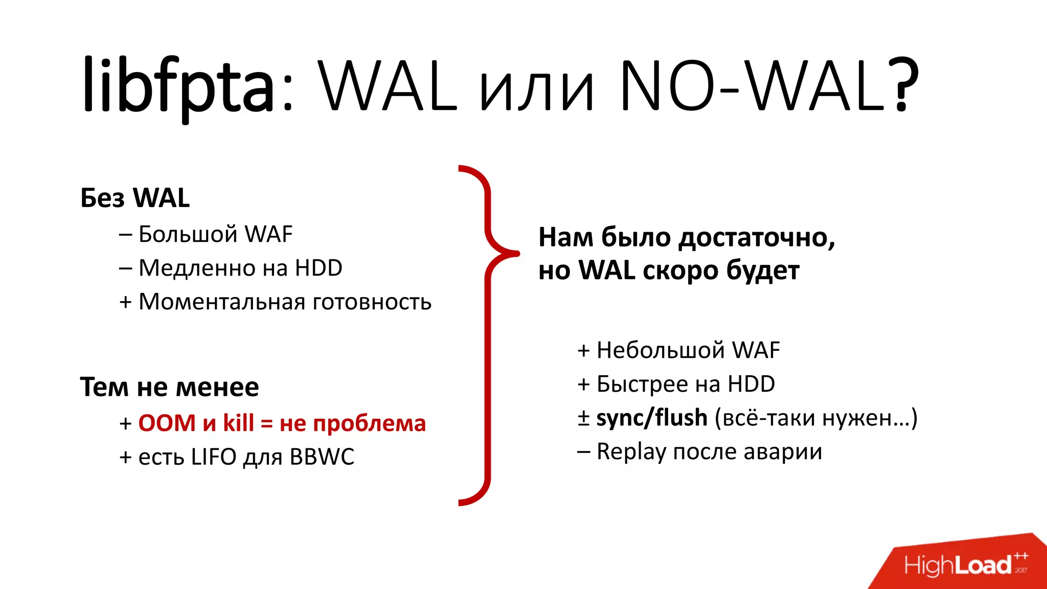 libfpta: WAL или NO-WAL?
Без WAL
– Большой WAF
– Медленно на HDD
+ Моментальная готовность
Тем не менее
+ OOM и kill = не проблема
+ есть LIFO для BBWC
Нам было достаточно,
но WAL скоро будет
+ Небольшой WAF
+ Быстрее на HDD
± sync/flush (всё-таки нужен…)
– Replay после аварии
 
