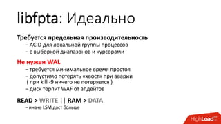 libfpta: Идеально
Требуется предельная производительность
– ACID для локальной группы процессов
– с выборкой диапазонов и курсорами
Не нужен WAL
– требуется минимальное время простоя
– допустимо потерять «хвост» при аварии
( при kill -9 ничего не потеряется )
– диск терпит WAF от апдейтов
READ > WRITE || RAM > DATA
– иначе LSM даст больше
 