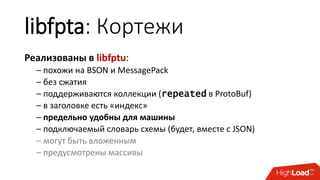 libfpta: Кортежи
Реализованы в libfptu:
– похожи на BSON и MessagePack
– без сжатия
– поддерживаются коллекции (repeated в ProtoBuf)
– в заголовке есть «индекс»
– предельно удобны для машины
– подключаемый словарь схемы (будет, вместе с JSON)
– могут быть вложенным
– предусмотрены массивы
 