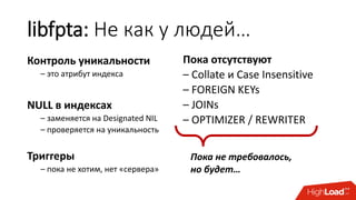 libfpta: Не как у людей…
Контроль уникальности
– это атрибут индекса
NULL в индексах
– заменяется на Designated NIL
– проверяется на уникальность
Триггеры
– пока не хотим, нет «сервера»
Пока отсутствуют
– Collate и Case Insensitive
– FOREIGN KEYs
– JOINs
– OPTIMIZER / REWRITER
Пока не требовалось,
но будет…
 