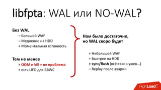 libfpta: WAL или NO-WAL?
Без WAL
– Большой WAF
– Медленно на HDD
+ Моментальная готовность
Тем не менее
+ OOM и kill = не проблема
+ есть LIFO для BBWC
Нам было достаточно,
но WAL скоро будет
+ Небольшой WAF
+ Быстрее на HDD
± sync/flush (всё-таки нужен…)
– Replay после аварии
 