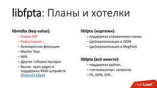 libfpta: Планы и хотелки
libmdbx (key-value):
– Новое API
– Рефакторинг…
– Асинхронная фиксация
– Merkle Tree
– WAL
– Другая «сборка мусора»
– Вынос span-pages и
поддержка RAW-устройств
(Nexenta Edge)
libfptu (кортежи):
– поддержка справочника схемы
– (де)сериализация в JSON
– (де)сериализация в MsgPack
libfpta (всё вместе):
– поддержка python…
– «оптимизатор» запросов
– FK, JOIN, GIN…
 