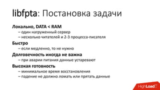 libfpta: Постановка задачи
Локально, DATA < RAM
– один нагруженный сервер
– несколько читателей и 2-3 процесса-писателя
Быстро
– если медленно, то не нужно
Долговечность иногда не важна
– при аварии питания данные устаревают
Высокая готовность
– минимальное время восстановления
– падение не должно ломать или прятать данные
 