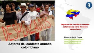 Impacto del conflicto armado
colombiano en la frontera
venezolana
Miguel A. Morffe Peraza
miguelmorffe@gmail.com
mmorffe@gobernar.net
mmorffe@ucat.edu.ve
Actores del conflicto armado
colombiano
 