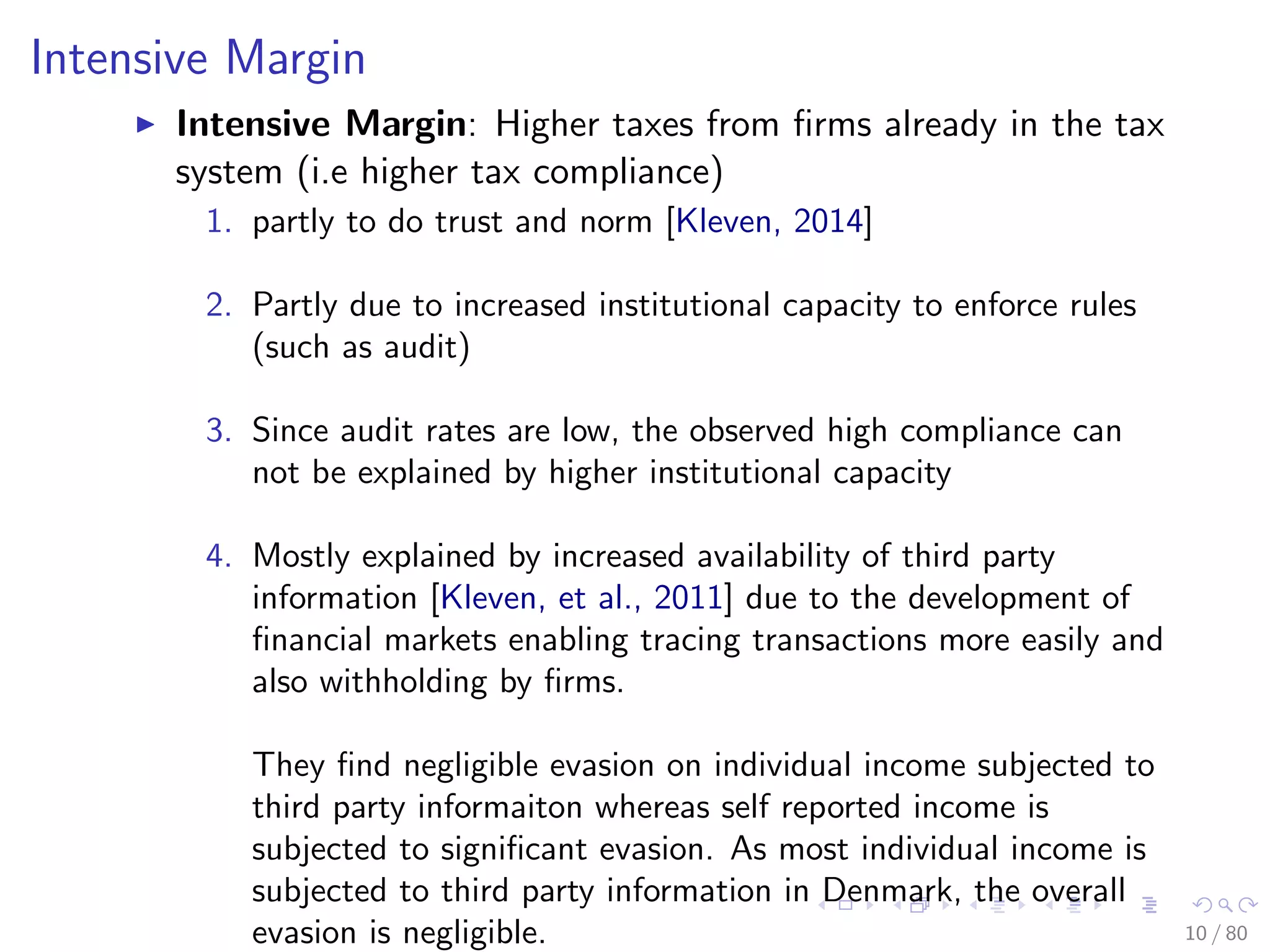 Intensive Margin
Intensive Margin: Higher taxes from ﬁrms already in the tax
system (i.e higher tax compliance)
1. partly to do trust and norm [Kleven, 2014]
2. Partly due to increased institutional capacity to enforce rules
(such as audit)
3. Since audit rates are low, the observed high compliance can
not be explained by higher institutional capacity
4. Mostly explained by increased availability of third party
information [Kleven, et al., 2011] due to the development of
ﬁnancial markets enabling tracing transactions more easily and
also withholding by ﬁrms.
They ﬁnd negligible evasion on individual income subjected to
third party informaiton whereas self reported income is
subjected to signiﬁcant evasion. As most individual income is
subjected to third party information in Denmark, the overall
evasion is negligible. 10 / 80
 