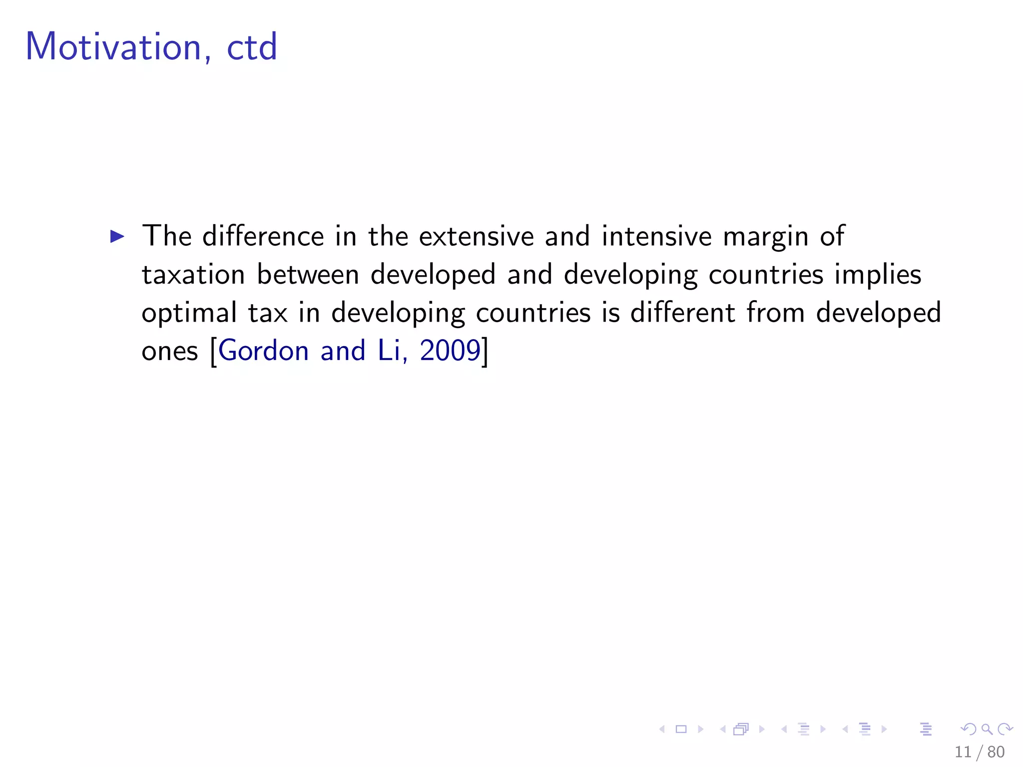 Motivation, ctd
The diﬀerence in the extensive and intensive margin of
taxation between developed and developing countries implies
optimal tax in developing countries is diﬀerent from developed
ones [Gordon and Li, 2009]
11 / 80
 