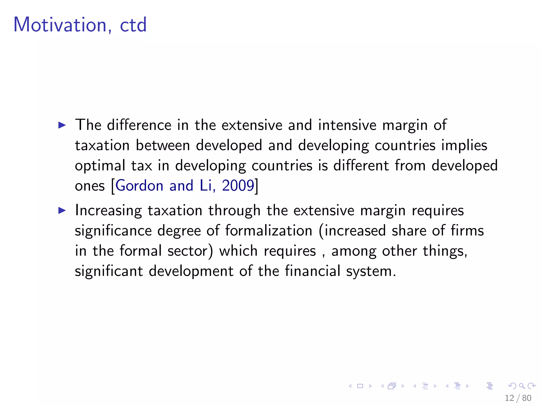 Motivation, ctd
The diﬀerence in the extensive and intensive margin of
taxation between developed and developing countries implies
optimal tax in developing countries is diﬀerent from developed
ones [Gordon and Li, 2009]
Increasing taxation through the extensive margin requires
signiﬁcance degree of formalization (increased share of ﬁrms
in the formal sector) which requires , among other things,
signiﬁcant development of the ﬁnancial system.
12 / 80
 