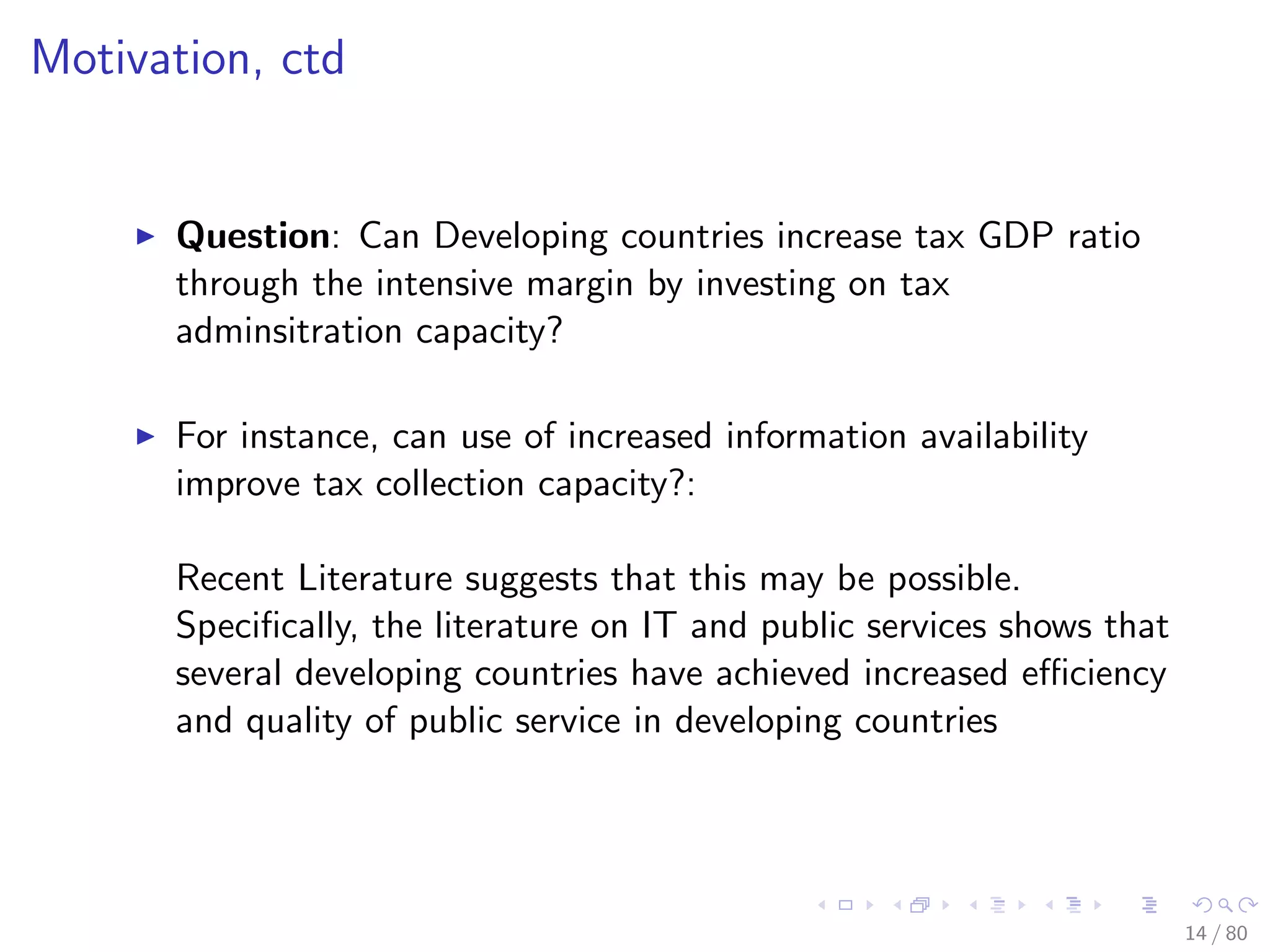 Motivation, ctd
Question: Can Developing countries increase tax GDP ratio
through the intensive margin by investing on tax
adminsitration capacity?
For instance, can use of increased information availability
improve tax collection capacity?:
Recent Literature suggests that this may be possible.
Speciﬁcally, the literature on IT and public services shows that
several developing countries have achieved increased eﬃciency
and quality of public service in developing countries
14 / 80
 