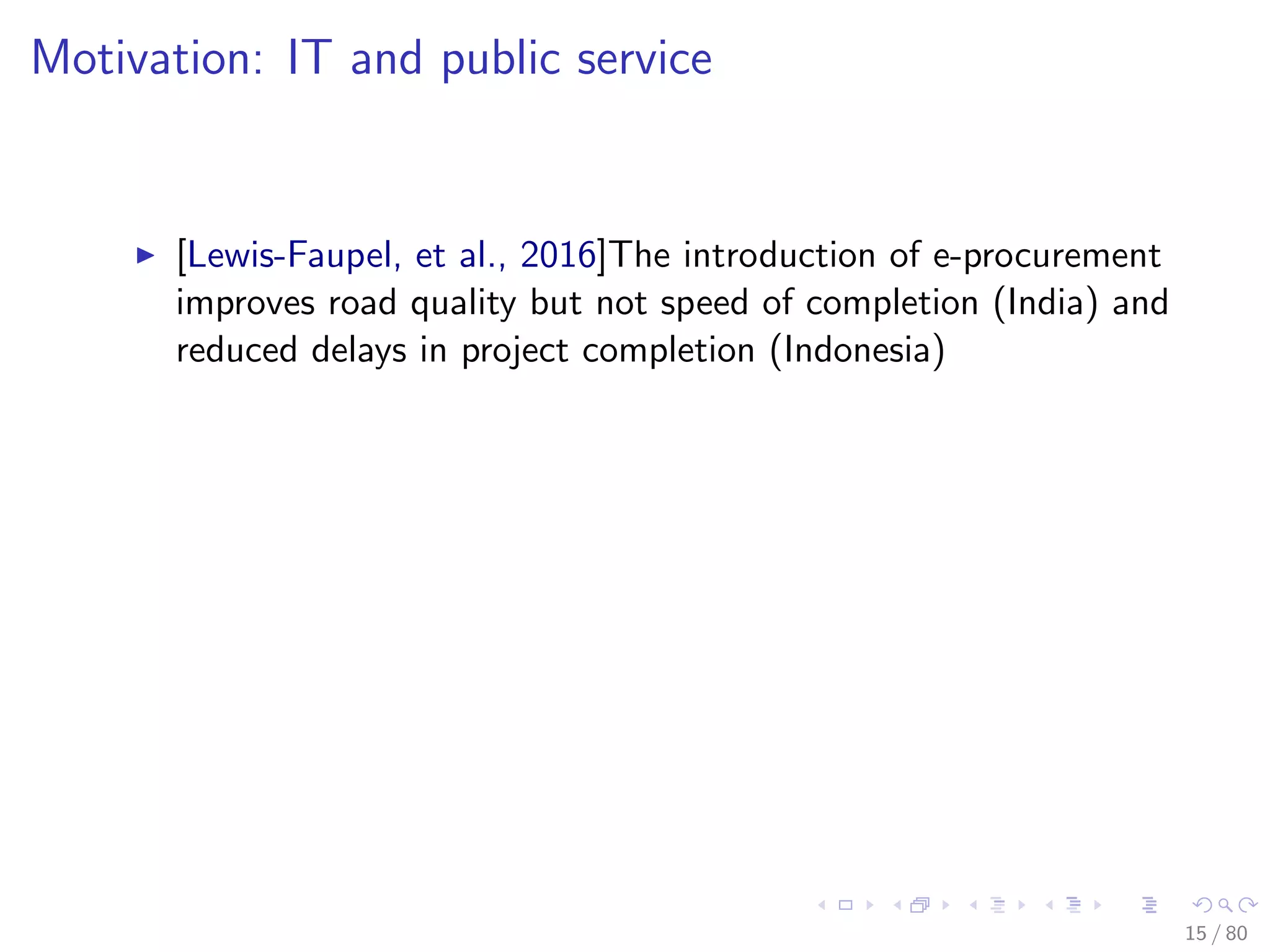 Motivation: IT and public service
[Lewis-Faupel, et al., 2016]The introduction of e-procurement
improves road quality but not speed of completion (India) and
reduced delays in project completion (Indonesia)
15 / 80
 