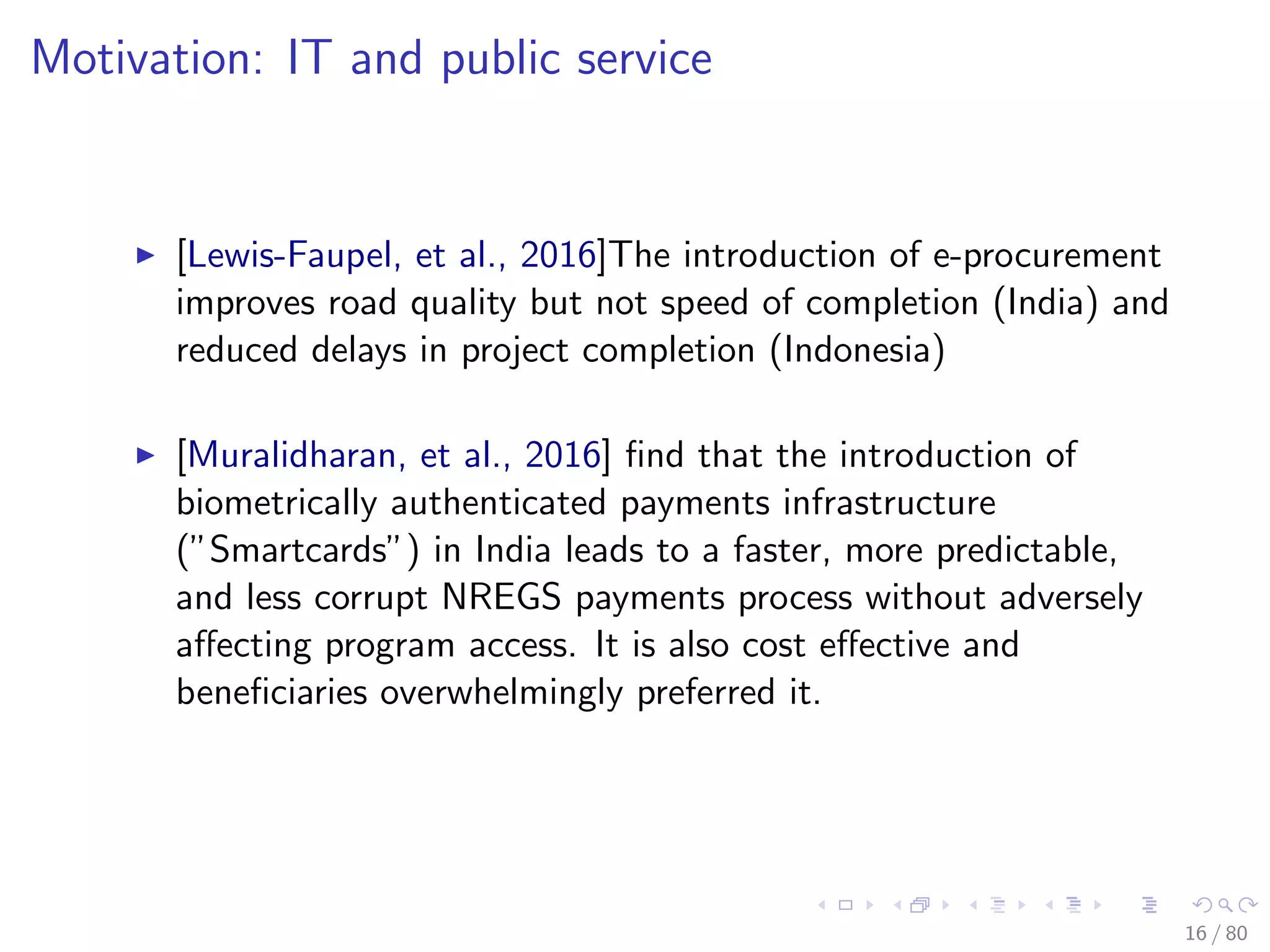 Motivation: IT and public service
[Lewis-Faupel, et al., 2016]The introduction of e-procurement
improves road quality but not speed of completion (India) and
reduced delays in project completion (Indonesia)
[Muralidharan, et al., 2016] ﬁnd that the introduction of
biometrically authenticated payments infrastructure
(”Smartcards”) in India leads to a faster, more predictable,
and less corrupt NREGS payments process without adversely
aﬀecting program access. It is also cost eﬀective and
beneﬁciaries overwhelmingly preferred it.
16 / 80
 
