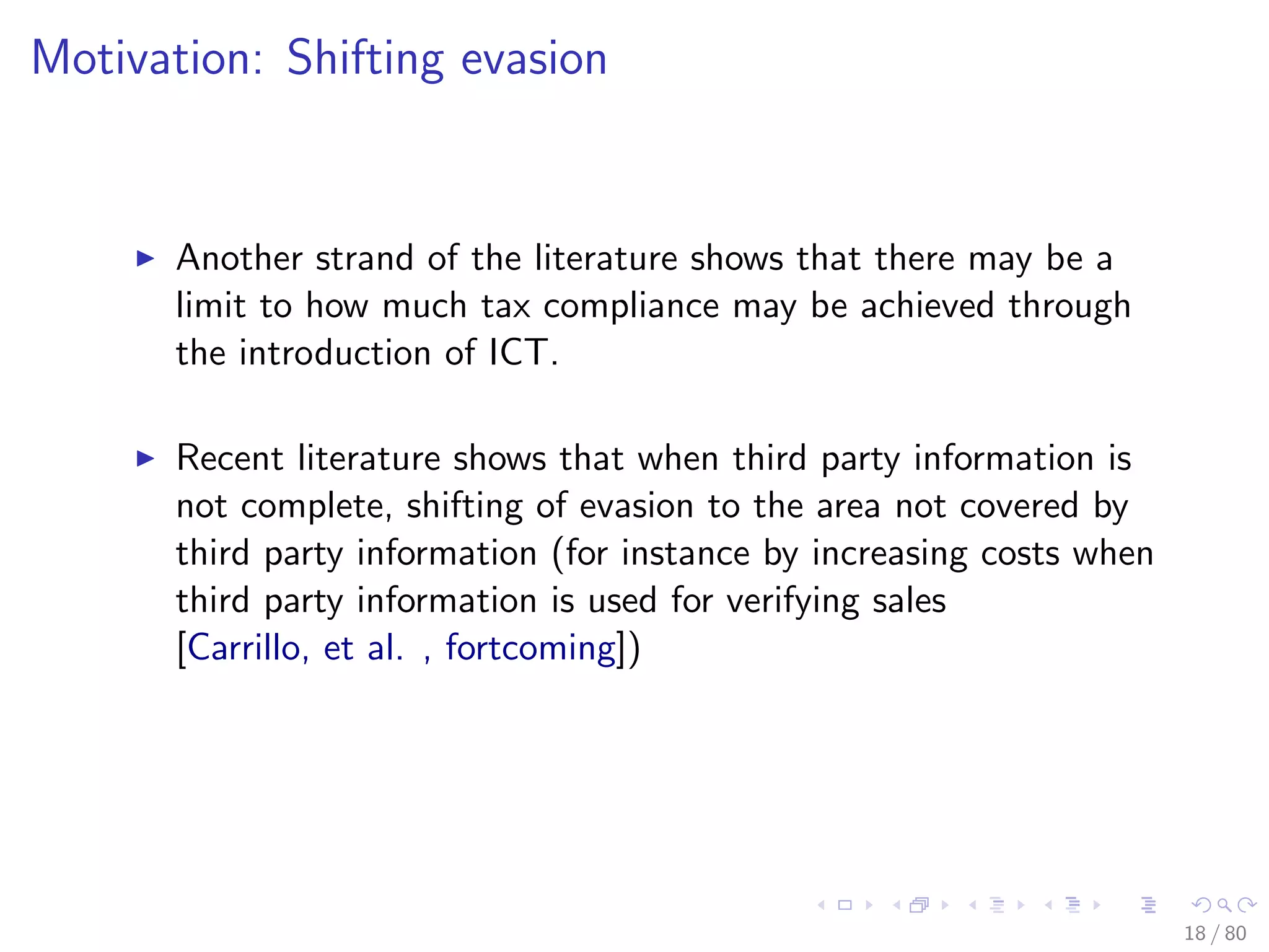 Motivation: Shifting evasion
Another strand of the literature shows that there may be a
limit to how much tax compliance may be achieved through
the introduction of ICT.
Recent literature shows that when third party information is
not complete, shifting of evasion to the area not covered by
third party information (for instance by increasing costs when
third party information is used for verifying sales
[Carrillo, et al. , fortcoming])
18 / 80
 