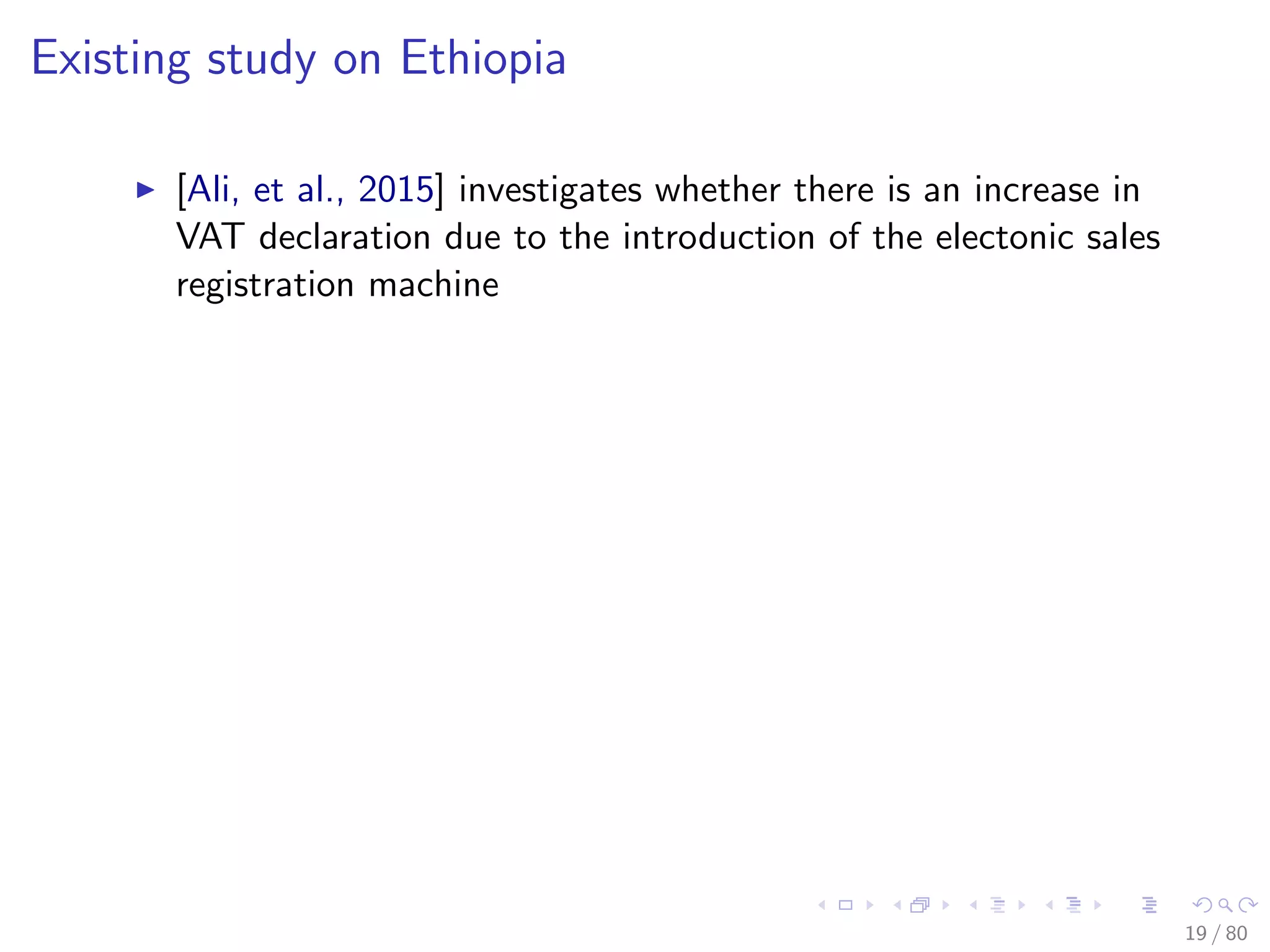 Existing study on Ethiopia
[Ali, et al., 2015] investigates whether there is an increase in
VAT declaration due to the introduction of the electonic sales
registration machine
19 / 80
 