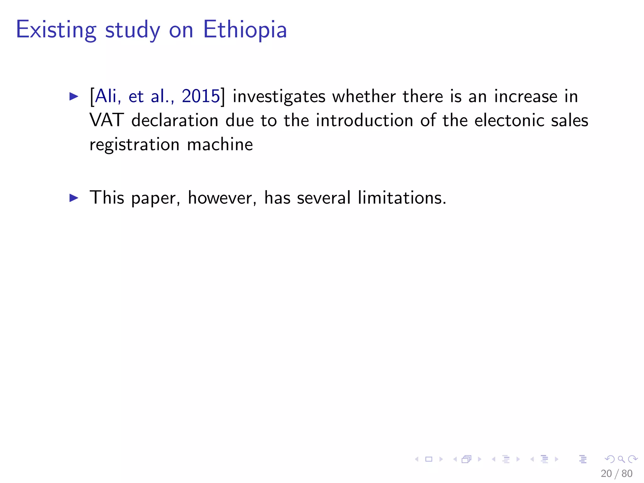 Existing study on Ethiopia
[Ali, et al., 2015] investigates whether there is an increase in
VAT declaration due to the introduction of the electonic sales
registration machine
This paper, however, has several limitations.
20 / 80
 