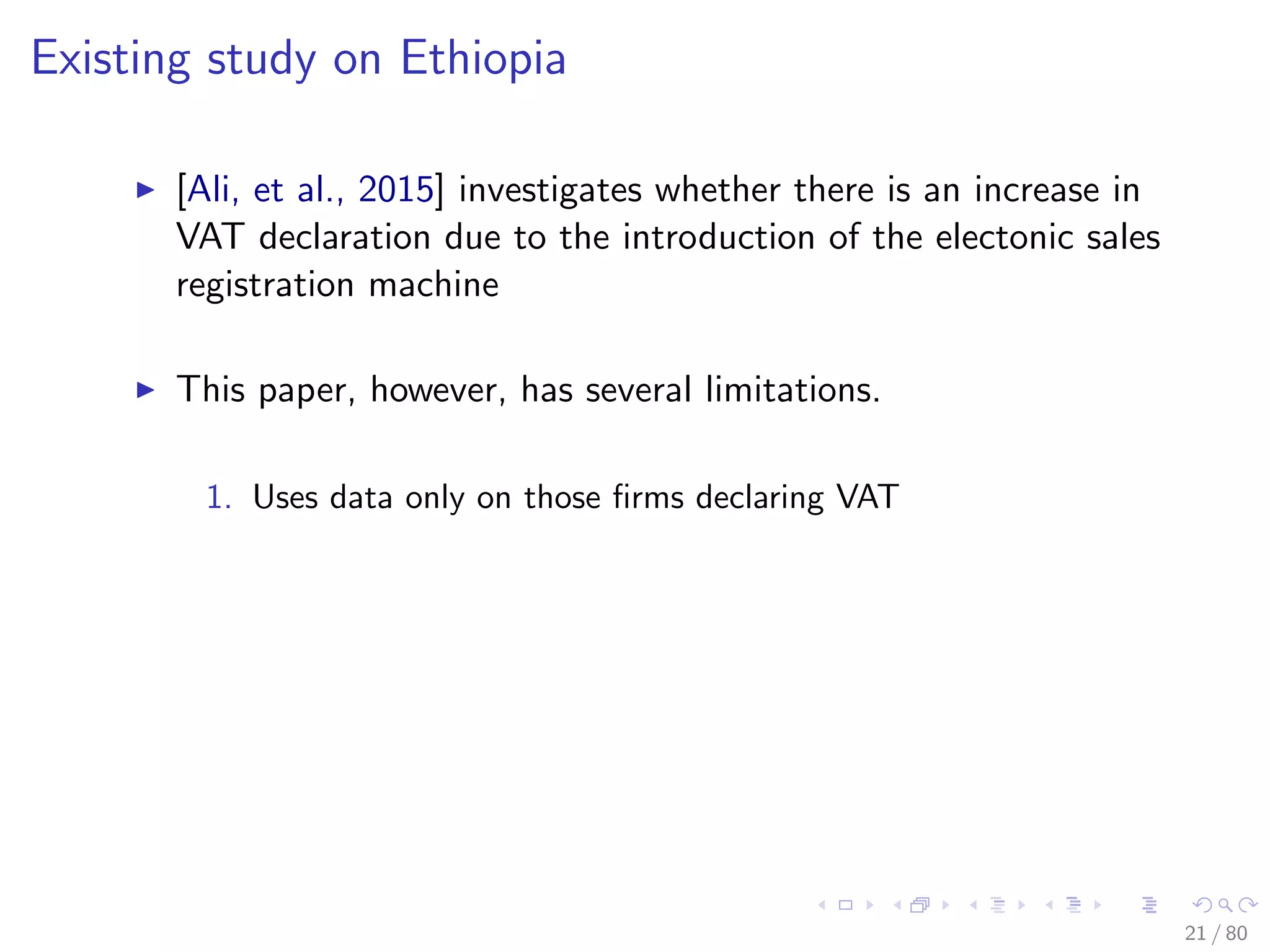 Existing study on Ethiopia
[Ali, et al., 2015] investigates whether there is an increase in
VAT declaration due to the introduction of the electonic sales
registration machine
This paper, however, has several limitations.
1. Uses data only on those ﬁrms declaring VAT
21 / 80
 