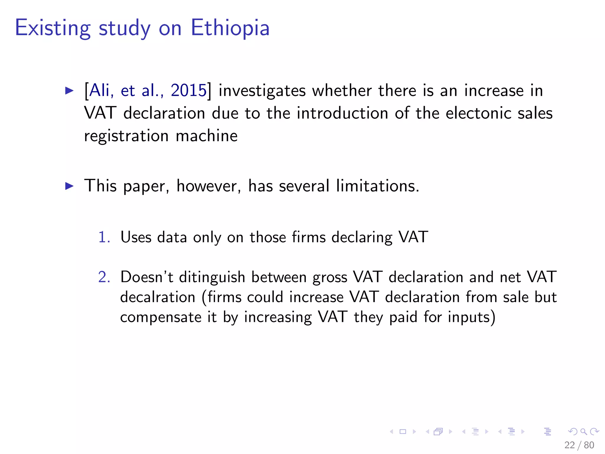 Existing study on Ethiopia
[Ali, et al., 2015] investigates whether there is an increase in
VAT declaration due to the introduction of the electonic sales
registration machine
This paper, however, has several limitations.
1. Uses data only on those ﬁrms declaring VAT
2. Doesn’t ditinguish between gross VAT declaration and net VAT
decalration (ﬁrms could increase VAT declaration from sale but
compensate it by increasing VAT they paid for inputs)
22 / 80
 