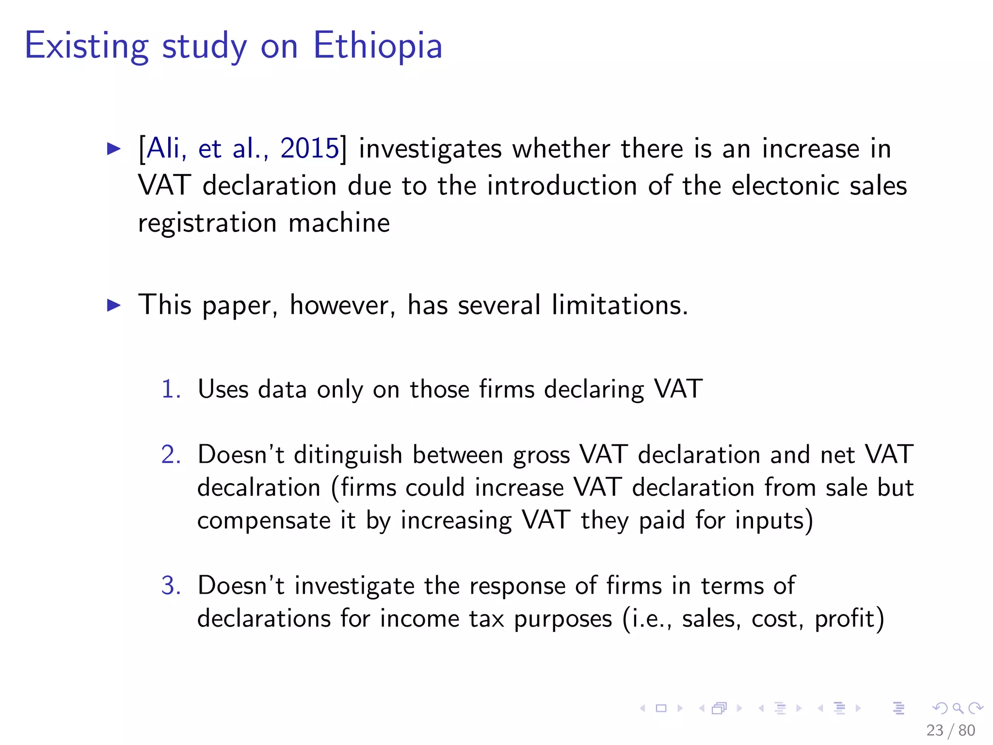 Existing study on Ethiopia
[Ali, et al., 2015] investigates whether there is an increase in
VAT declaration due to the introduction of the electonic sales
registration machine
This paper, however, has several limitations.
1. Uses data only on those ﬁrms declaring VAT
2. Doesn’t ditinguish between gross VAT declaration and net VAT
decalration (ﬁrms could increase VAT declaration from sale but
compensate it by increasing VAT they paid for inputs)
3. Doesn’t investigate the response of ﬁrms in terms of
declarations for income tax purposes (i.e., sales, cost, proﬁt)
23 / 80
 