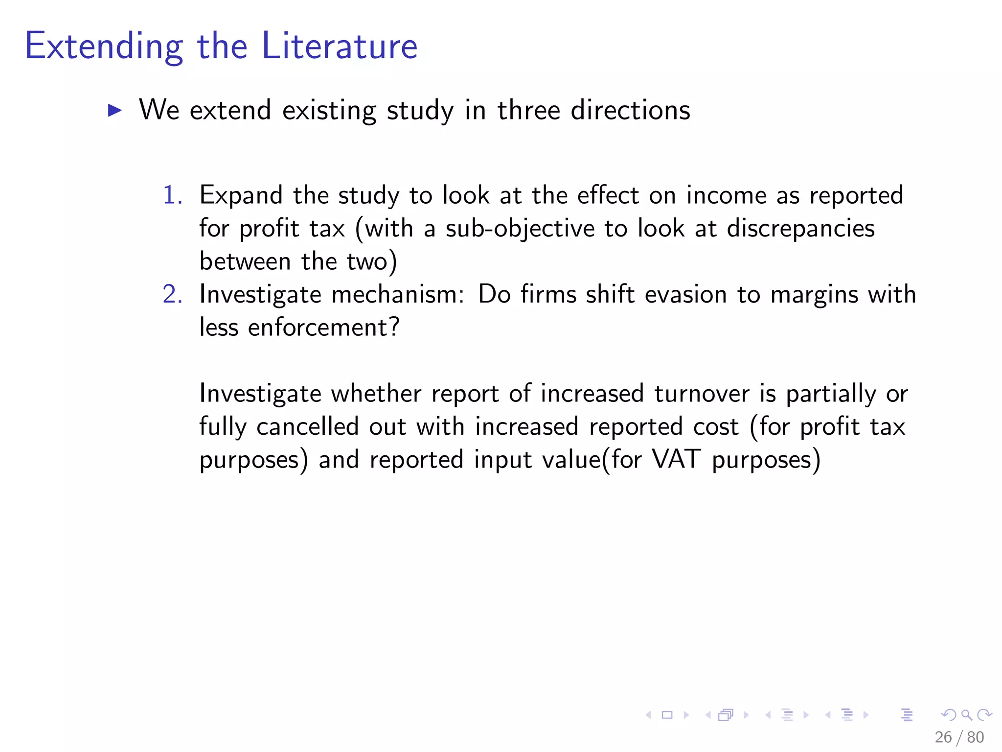 Extending the Literature
We extend existing study in three directions
1. Expand the study to look at the eﬀect on income as reported
for proﬁt tax (with a sub-objective to look at discrepancies
between the two)
2. Investigate mechanism: Do ﬁrms shift evasion to margins with
less enforcement?
Investigate whether report of increased turnover is partially or
fully cancelled out with increased reported cost (for proﬁt tax
purposes) and reported input value(for VAT purposes)
26 / 80
 