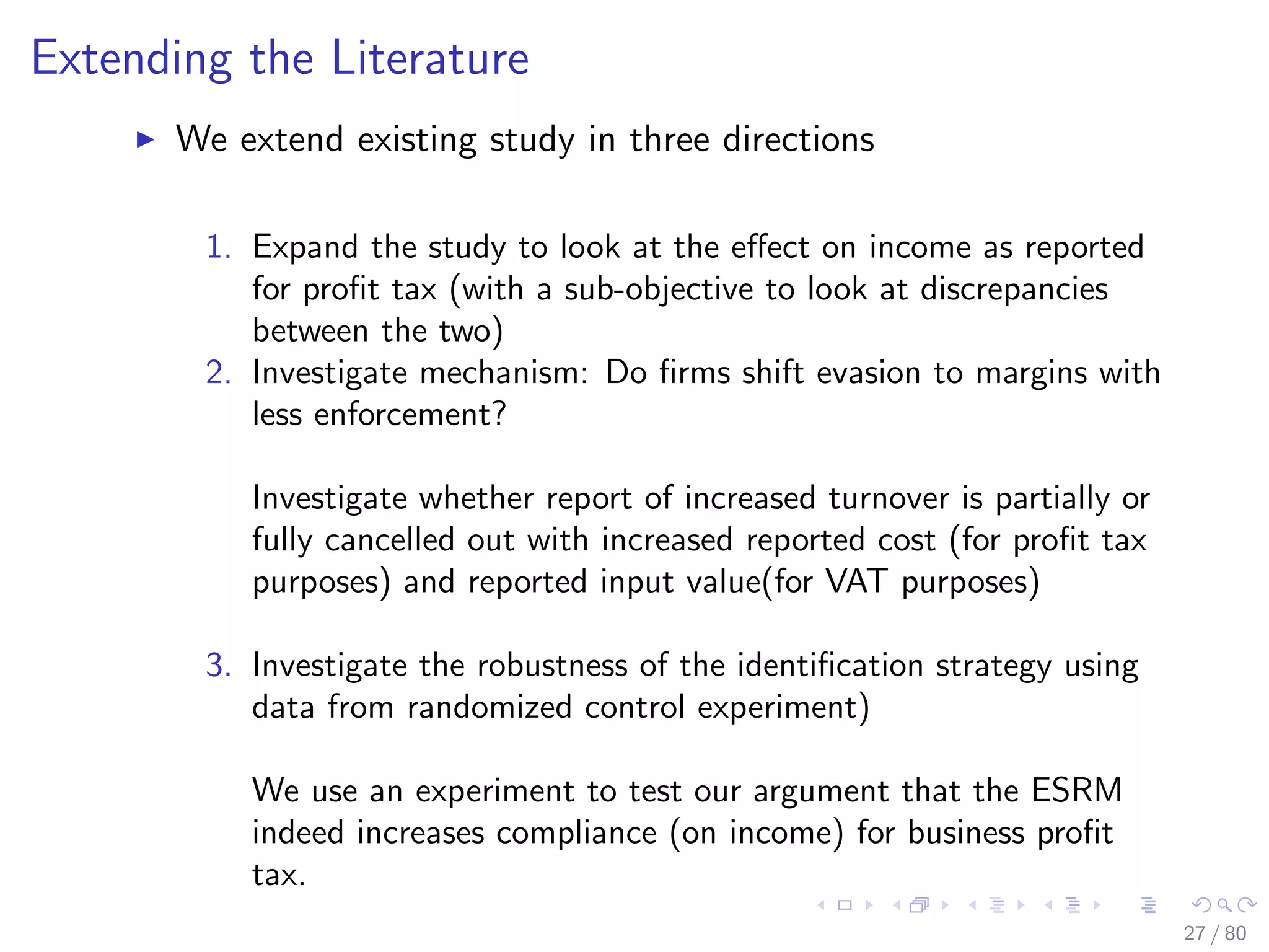 Extending the Literature
We extend existing study in three directions
1. Expand the study to look at the eﬀect on income as reported
for proﬁt tax (with a sub-objective to look at discrepancies
between the two)
2. Investigate mechanism: Do ﬁrms shift evasion to margins with
less enforcement?
Investigate whether report of increased turnover is partially or
fully cancelled out with increased reported cost (for proﬁt tax
purposes) and reported input value(for VAT purposes)
3. Investigate the robustness of the identiﬁcation strategy using
data from randomized control experiment)
We use an experiment to test our argument that the ESRM
indeed increases compliance (on income) for business proﬁt
tax.
27 / 80
 