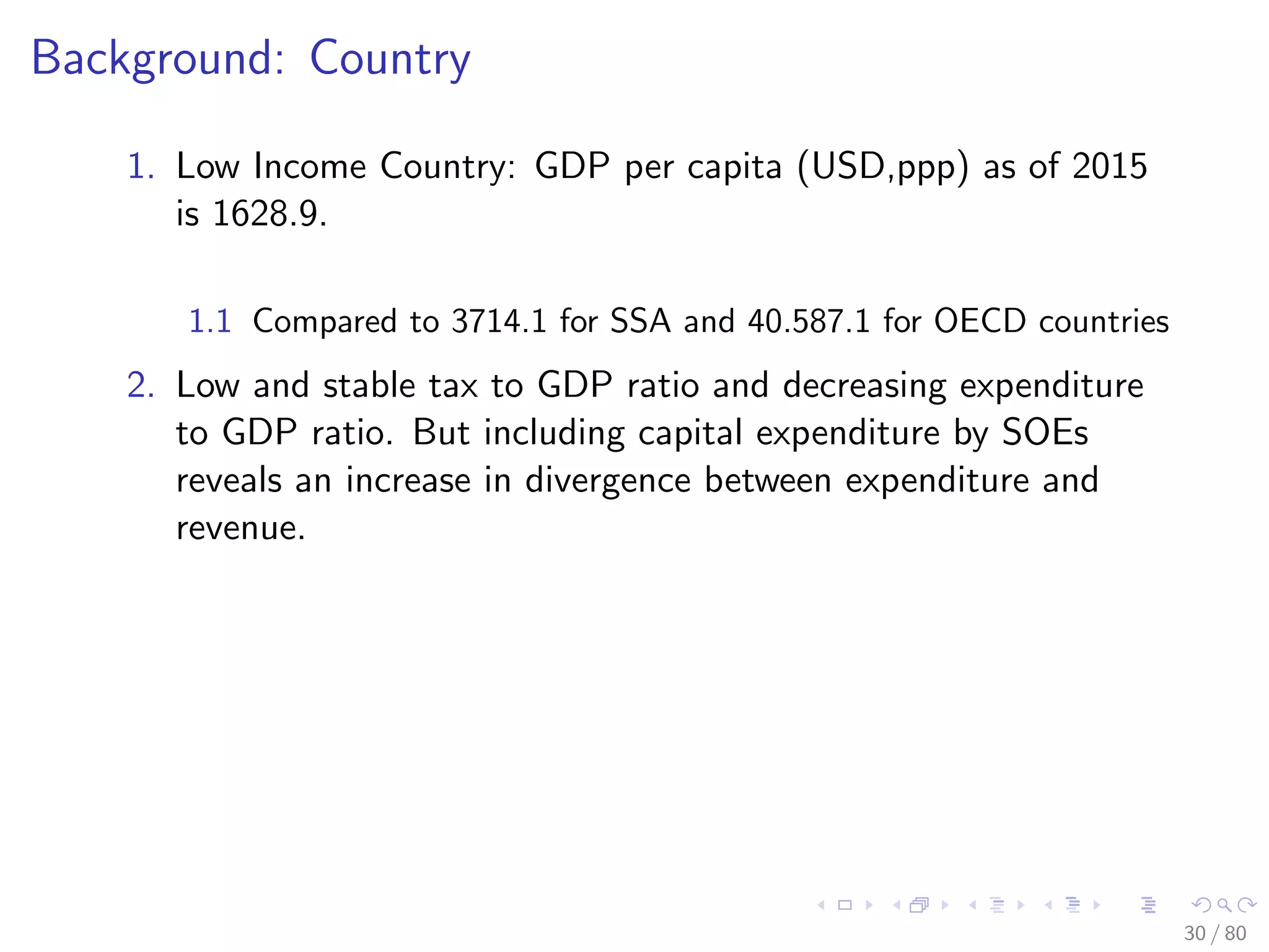 Background: Country
1. Low Income Country: GDP per capita (USD,ppp) as of 2015
is 1628.9.
1.1 Compared to 3714.1 for SSA and 40.587.1 for OECD countries
2. Low and stable tax to GDP ratio and decreasing expenditure
to GDP ratio. But including capital expenditure by SOEs
reveals an increase in divergence between expenditure and
revenue.
30 / 80
 