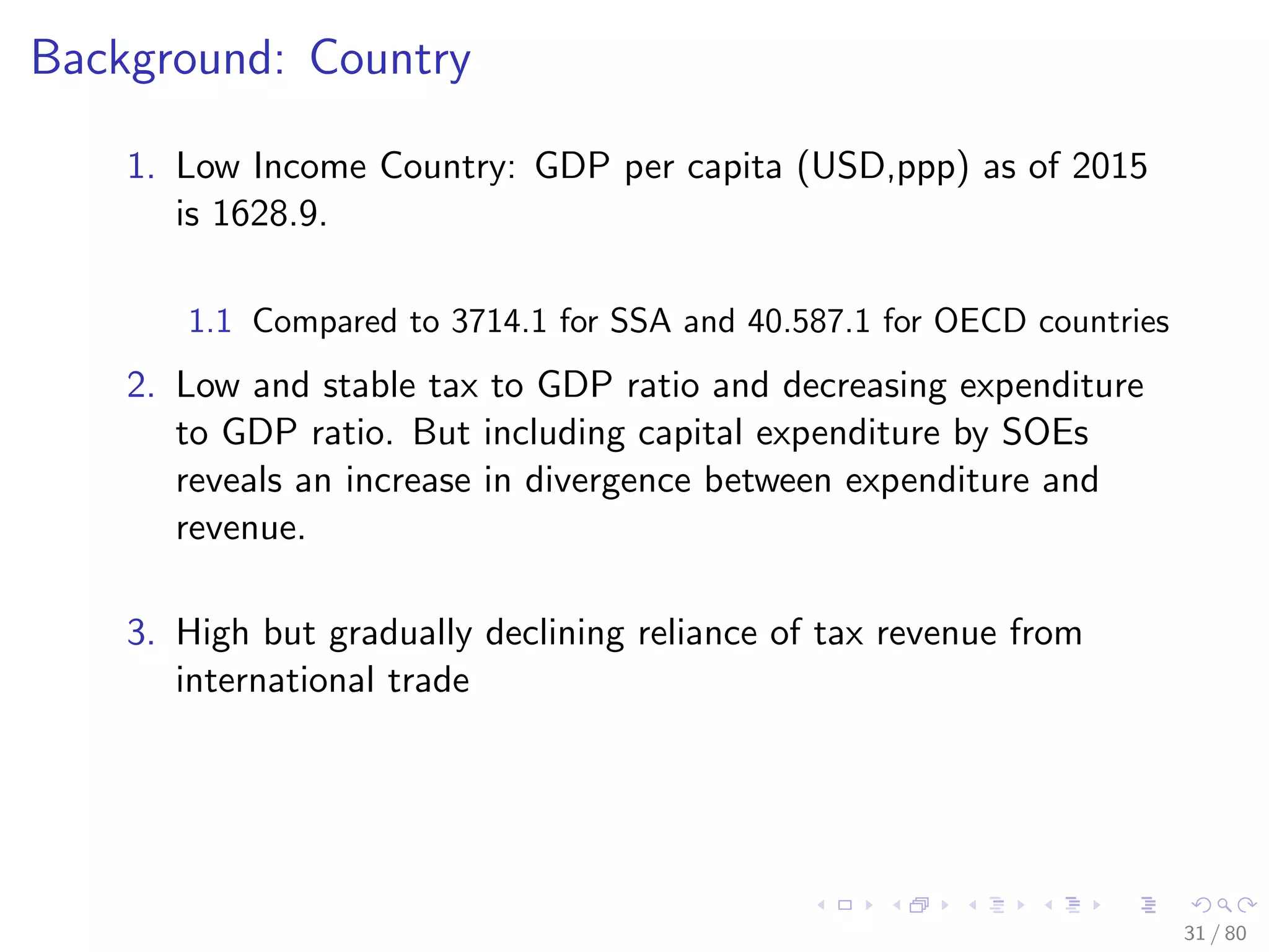 Background: Country
1. Low Income Country: GDP per capita (USD,ppp) as of 2015
is 1628.9.
1.1 Compared to 3714.1 for SSA and 40.587.1 for OECD countries
2. Low and stable tax to GDP ratio and decreasing expenditure
to GDP ratio. But including capital expenditure by SOEs
reveals an increase in divergence between expenditure and
revenue.
3. High but gradually declining reliance of tax revenue from
international trade
31 / 80
 